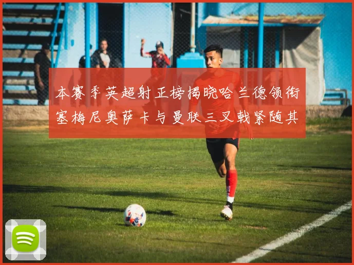 本赛季英超射正榜揭晓哈兰德领衔塞梅尼奥萨卡与曼联三叉戟紧随其后