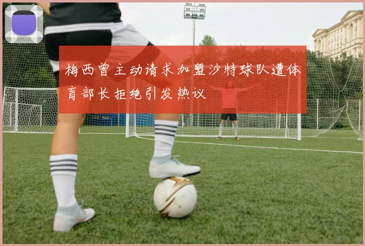 梅西曾主动请求加盟沙特球队遭体育部长拒绝引发热议