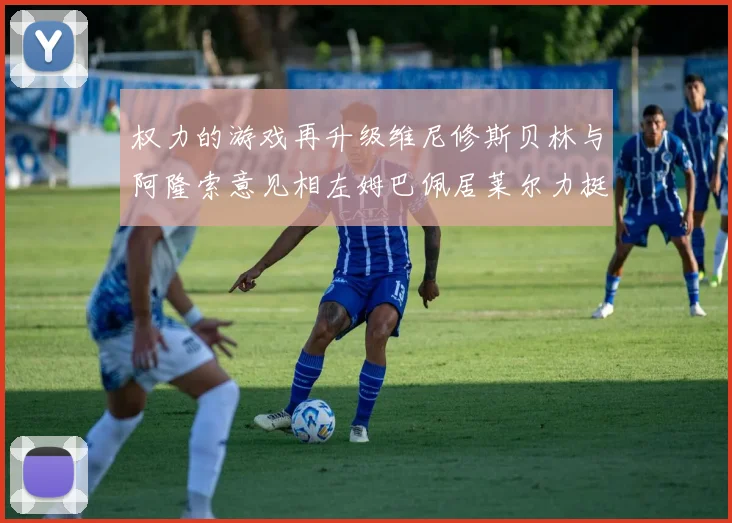 权力的游戏再升级维尼修斯贝林与阿隆索意见相左姆巴佩居莱尔力挺新势力