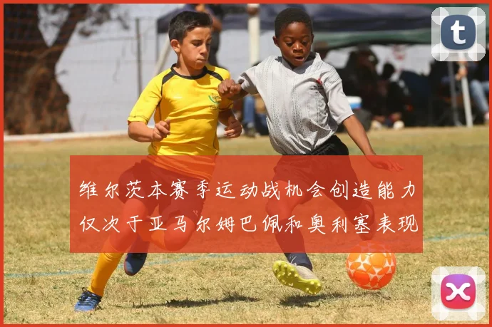 维尔茨本赛季运动战机会创造能力仅次于亚马尔姆巴佩和奥利塞表现突出