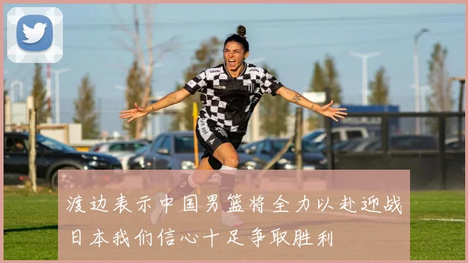 渡边表示中国男篮将全力以赴迎战日本我们信心十足争取胜利