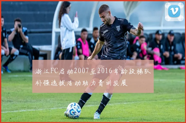 浙江FC启动2007至2016年龄段梯队补强选拔活动助力青训发展