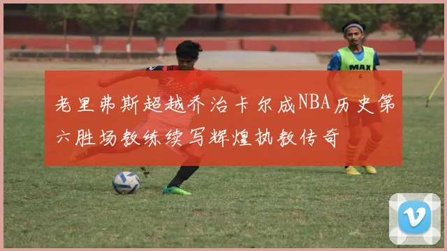 老里弗斯超越乔治卡尔成NBA历史第六胜场教练续写辉煌执教传奇