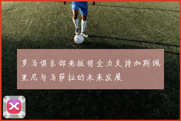 罗马俱乐部老板将全力支持加斯佩里尼与马萨拉的未来发展
