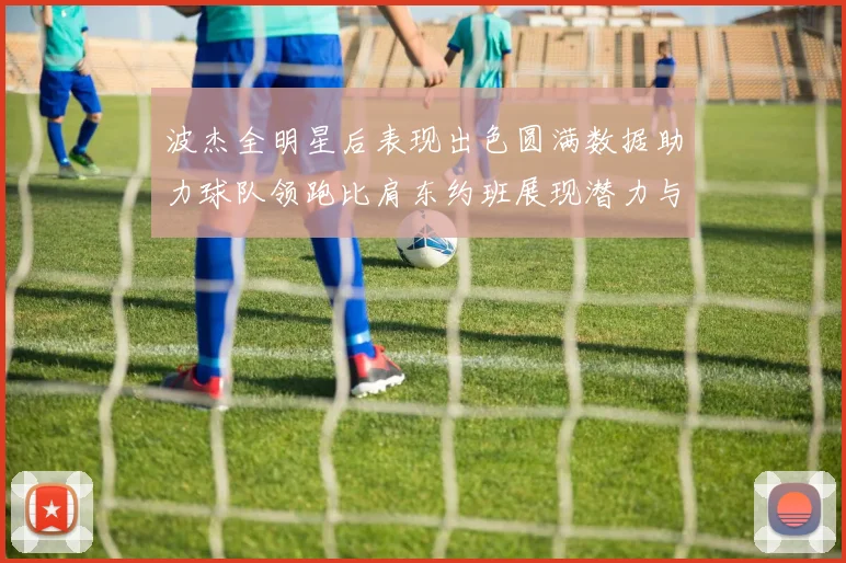 波杰全明星后表现出色圆满数据助力球队领跑比肩东约班展现潜力与实力