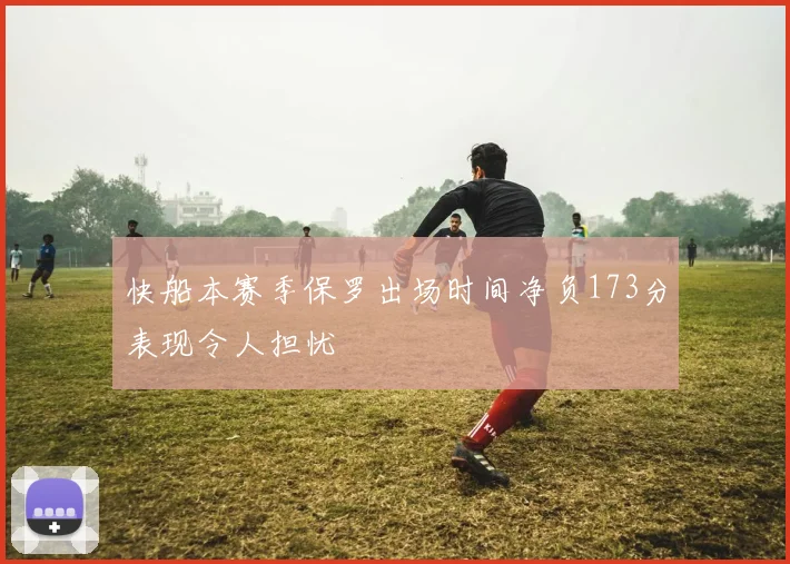 快船本赛季保罗出场时间净负173分表现令人担忧