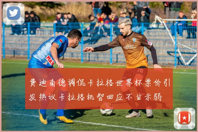 费迪南德调侃卡拉格世界杯票价引发热议卡拉格机智回应不甘示弱
