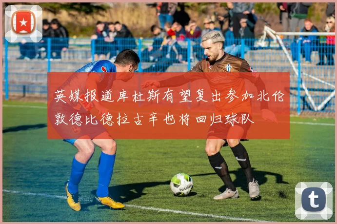 英媒报道库杜斯有望复出参加北伦敦德比德拉古辛也将回归球队