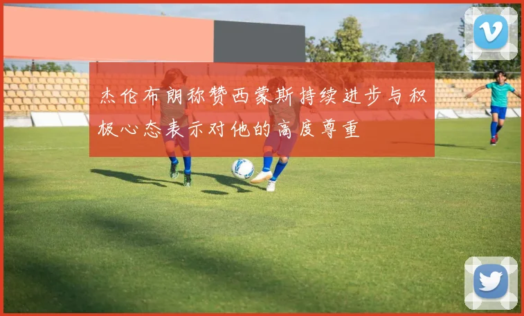 杰伦布朗称赞西蒙斯持续进步与积极心态表示对他的高度尊重