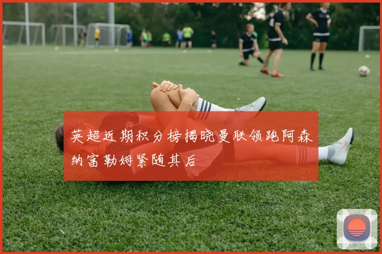 英超近期积分榜揭晓曼联领跑阿森纳富勒姆紧随其后