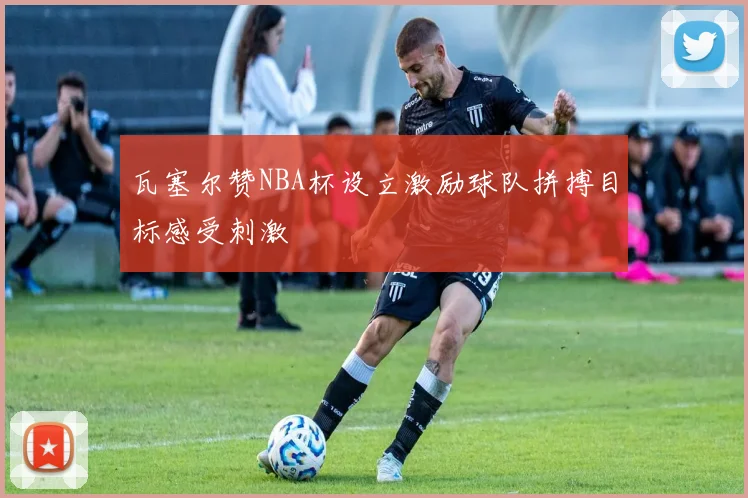 瓦塞尔赞NBA杯设立激励球队拼搏目标感受刺激