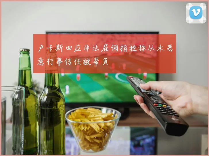 卢卡斯回应非法雇佣指控称从未恶意行事信任被辜负