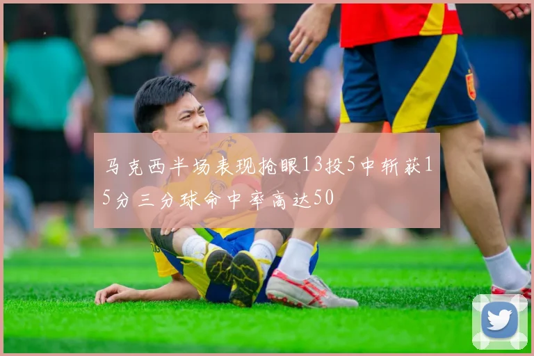 马克西半场表现抢眼13投5中斩获15分三分球命中率高达50