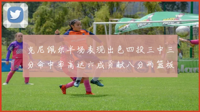 克尼佩尔半场表现出色四投三中三分命中率高达六成贡献八分两篮板