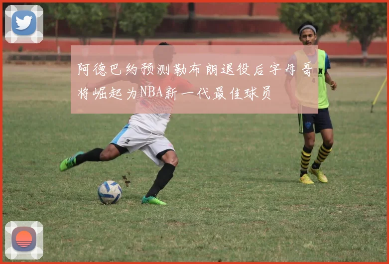 阿德巴约预测勒布朗退役后字母哥将崛起为NBA新一代最佳球员