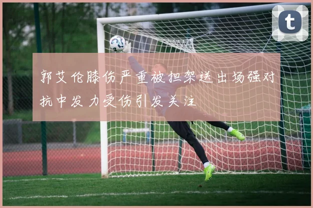 郭艾伦膝伤严重被担架送出场强对抗中发力受伤引发关注