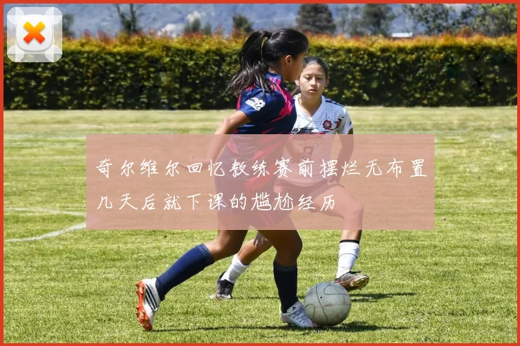 奇尔维尔回忆教练赛前摆烂无布置几天后就下课的尴尬经历