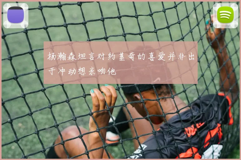 杨瀚森坦言对约基奇的喜爱并非出于冲动想亲吻他