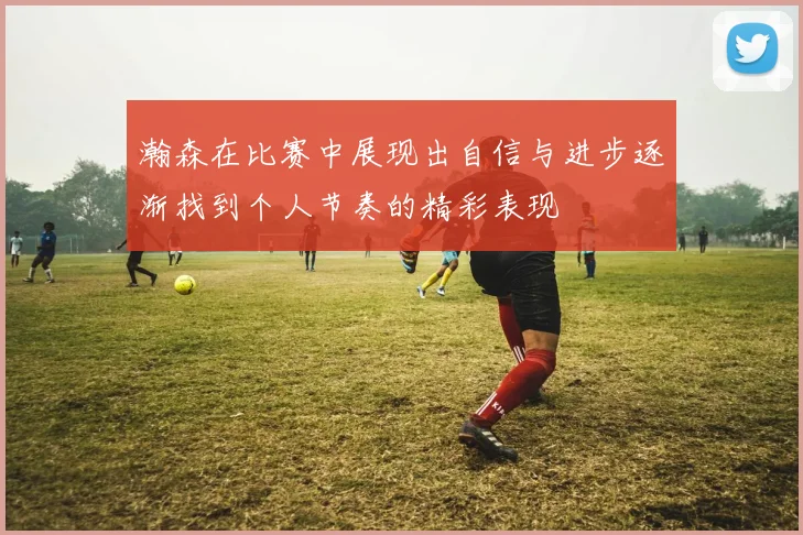 瀚森在比赛中展现出自信与进步逐渐找到个人节奏的精彩表现