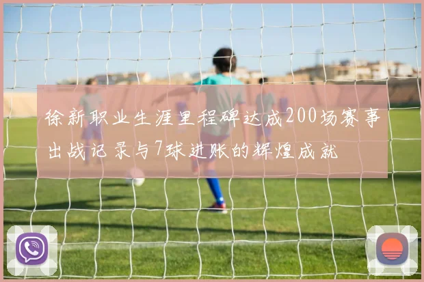 徐新职业生涯里程碑达成200场赛事出战记录与7球进账的辉煌成就
