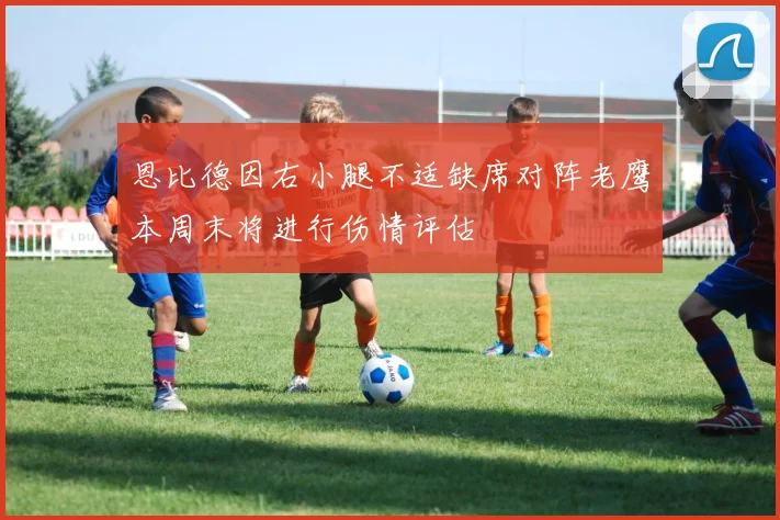 恩比德因右小腿不适缺席对阵老鹰本周末将进行伤情评估
