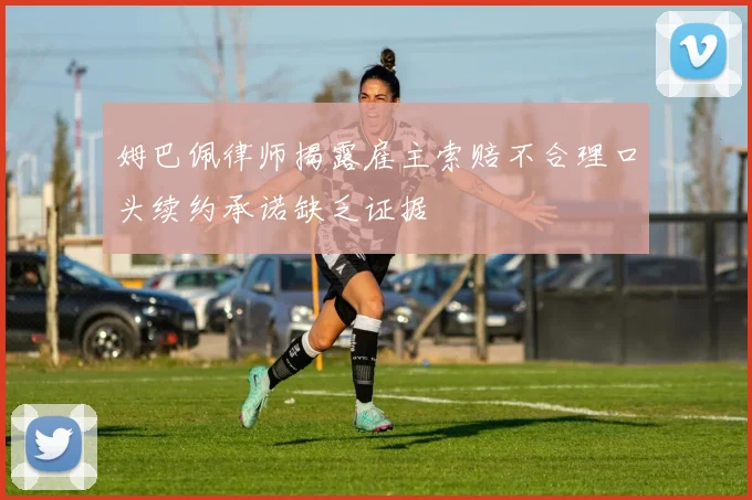 姆巴佩律师揭露雇主索赔不合理口头续约承诺缺乏证据
