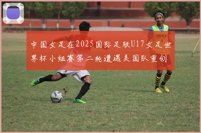 中国女足在2025国际足联U17女足世界杯小组赛第二轮遭遇美国队重创以2比5落败