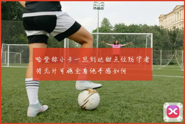 哈登称小卡一旦到达甜点位防守者将无计可施全看他手感如何
