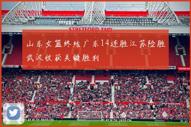 山东女篮终结广东14连胜江苏险胜武汉收获关键胜利