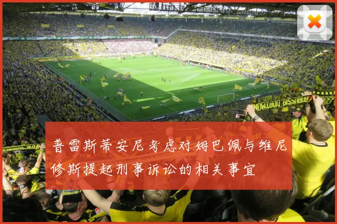 普雷斯蒂安尼考虑对姆巴佩与维尼修斯提起刑事诉讼的相关事宜