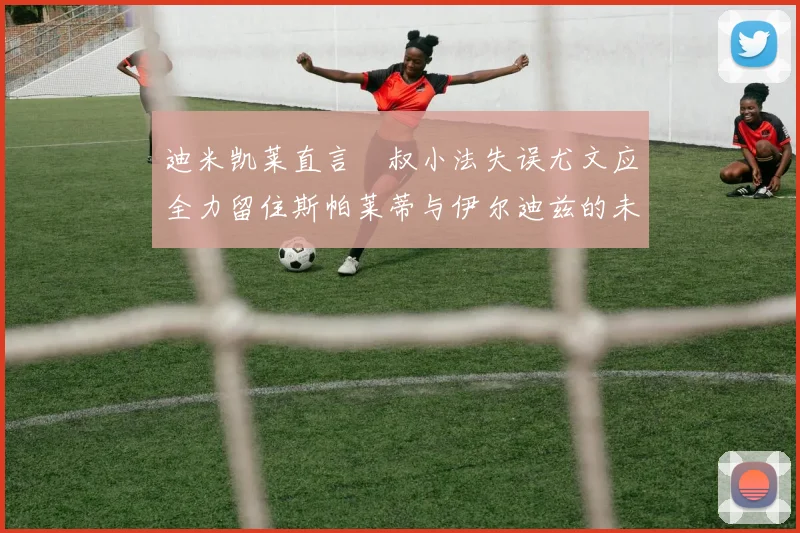 迪米凯莱直言囧叔小法失误尤文应全力留住斯帕莱蒂与伊尔迪兹的未来分析
