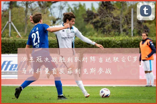 沙王冠决战胜利队对阵吉达联合C罗马内科曼首发菲利克斯参战