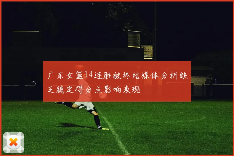 广东女篮14连胜被终结媒体分析缺乏稳定得分点影响表现